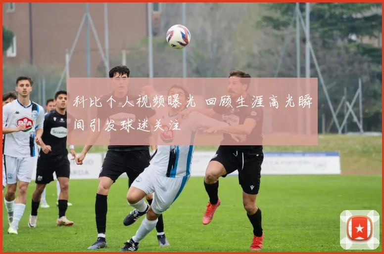 科比个人视频曝光 回顾生涯高光瞬间引发球迷关注