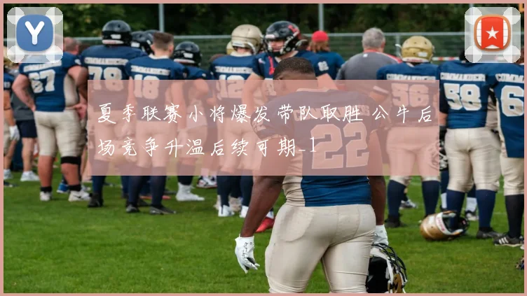 夏季联赛小将爆发带队取胜 公牛后场竞争升温后续可期_1