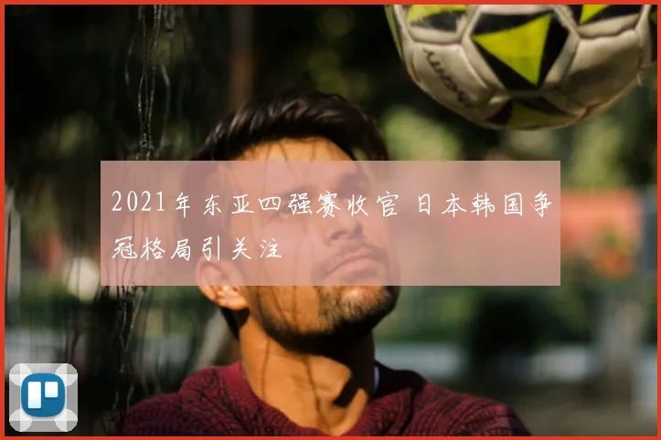 2021年东亚四强赛收官 日本韩国争冠格局引关注