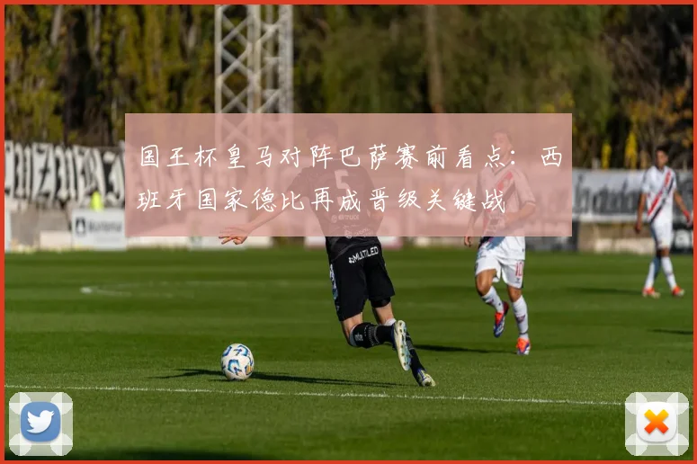 国王杯皇马对阵巴萨赛前看点:西班牙国家德比再成晋级关键战