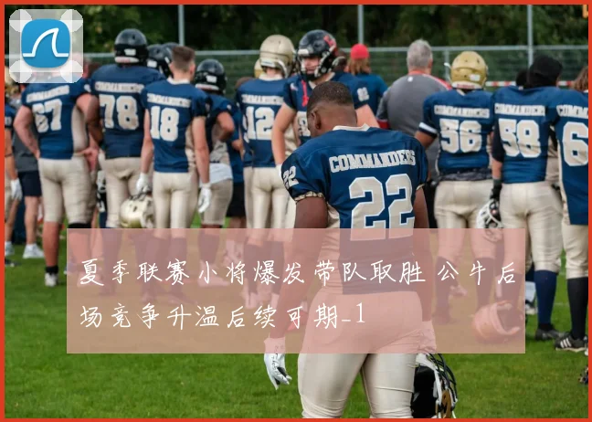 夏季联赛小将爆发带队取胜 公牛后场竞争升温后续可期_1