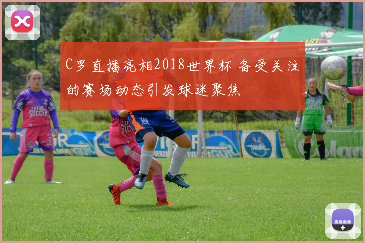 C罗直播亮相2018世界杯 备受关注的赛场动态引发球迷聚焦