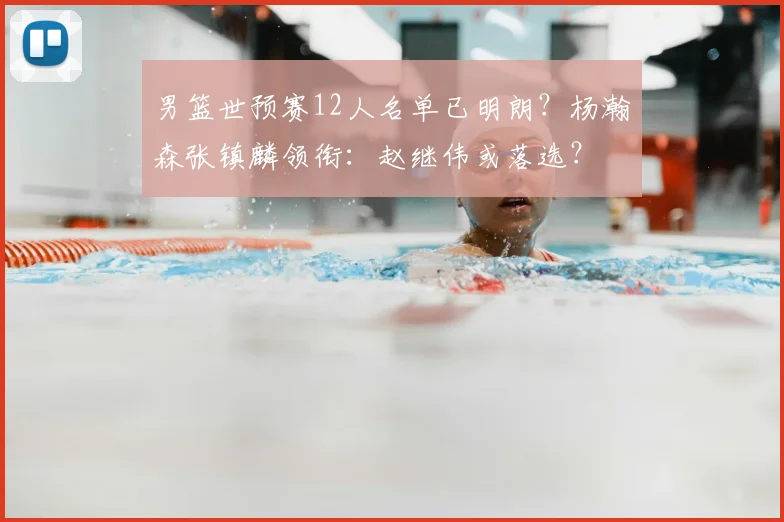 男篮世预赛12人名单已明朗?杨瀚森张镇麟领衔:赵继伟或落选?