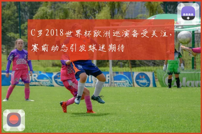 C罗2018世界杯欧洲巡演备受关注，赛前动态引发球迷期待