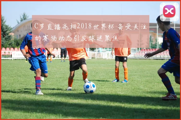 C罗直播亮相2018世界杯 备受关注的赛场动态引发球迷聚焦