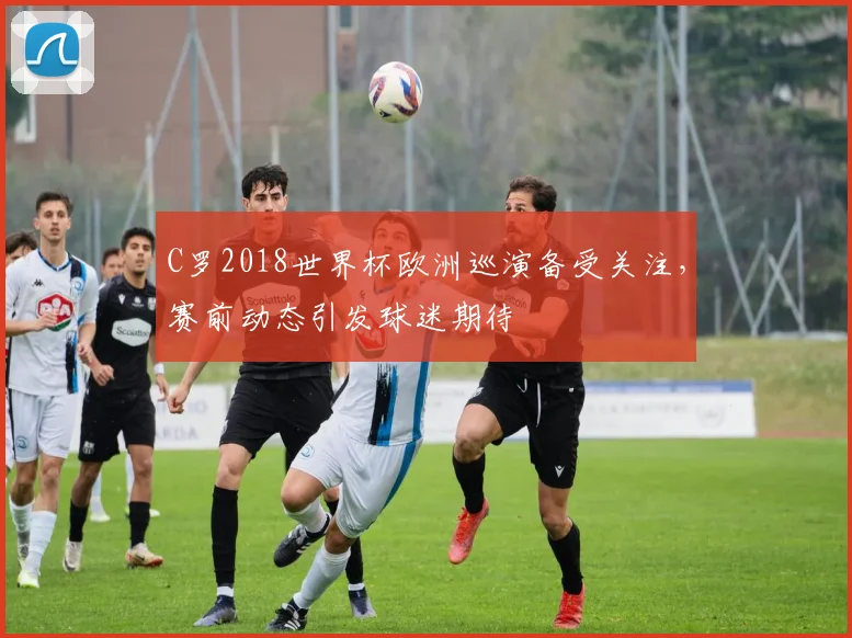 C罗2018世界杯欧洲巡演备受关注，赛前动态引发球迷期待